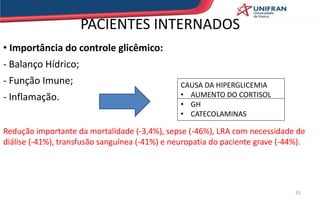 PACIENTES INTERNADOS
• Importância do controle glicêmico:
- Balanço Hídrico;
- Função Imune;
- Inflamação.
Redução importante da mortalidade (-3,4%), sepse (-46%), LRA com necessidade de
diálise (-41%), transfusão sanguínea (-41%) e neuropatia do paciente grave (-44%).
CAUSA DA HIPERGLICEMIA
• AUMENTO DO CORTISOL
• GH
• CATECOLAMINAS
31
 