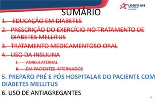 SUMÁRIO
1. EDUCAÇÃO EM DIABETES
2. PRESCRIÇÃO DO EXERCÍCIO NO TRATAMENTO DE
DIABETES MELLITUS
3. TRATAMENTO MEDICAMENTOSO ORAL
4. USO DA INSULINA
I. AMBULATORIAL
II. EM PACIENTES INTERNADOS
5. PREPARO PRÉ E PÓS HOSPITALAR DO PACIENTE COM
DIABETES MELLITUS
6. USO DE ANTIAGREGANTES 33
 