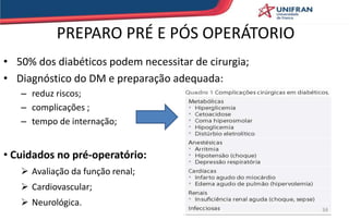 PREPARO PRÉ E PÓS OPERÁTORIO
• 50% dos diabéticos podem necessitar de cirurgia;
• Diagnóstico do DM e preparação adequada:
– reduz riscos;
– complicações ;
– tempo de internação;
• Cuidados no pré-operatório:
 Avaliação da função renal;
 Cardiovascular;
 Neurológica.
34
 
