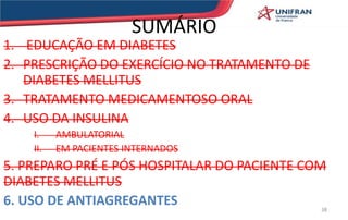 SUMÁRIO
1. EDUCAÇÃO EM DIABETES
2. PRESCRIÇÃO DO EXERCÍCIO NO TRATAMENTO DE
DIABETES MELLITUS
3. TRATAMENTO MEDICAMENTOSO ORAL
4. USO DA INSULINA
I. AMBULATORIAL
II. EM PACIENTES INTERNADOS
5. PREPARO PRÉ E PÓS HOSPITALAR DO PACIENTE COM
DIABETES MELLITUS
6. USO DE ANTIAGREGANTES 38
 
