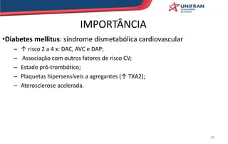 IMPORTÂNCIA
•Diabetes mellitus: síndrome dismetabólica cardiovascular
– ↑ risco 2 a 4 x: DAC, AVC e DAP;
– Associação com outros fatores de risco CV;
– Estado pró-trombótico;
– Plaquetas hipersensíveis a agregantes (↑ TXA2);
– Aterosclerose acelerada.
39
 