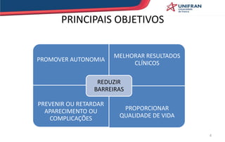 PRINCIPAIS OBJETIVOS
PROMOVER AUTONOMIA
MELHORAR RESULTADOS
CLÍNICOS
PREVENIR OU RETARDAR
APARECIMENTO OU
COMPLICAÇÕES
PROPORCIONAR
QUALIDADE DE VIDA
REDUZIR
BARREIRAS
4
 