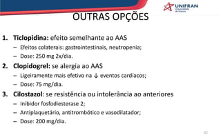 OUTRAS OPÇÕES
1. Ticlopidina: efeito semelhante ao AAS
– Efeitos colaterais: gastrointestinais, neutropenia;
– Dose: 250 mg 2x/dia.
2. Clopidogrel: se alergia ao AAS
– Ligeiramente mais efetivo na ↓ eventos cardíacos;
– Dose: 75 mg/dia.
3. Cilostazol: se resistência ou intolerância ao anteriores
– Inibidor fosfodiesterase 2;
– Antiplaquetário, antitrombótico e vasodilatador;
– Dose: 200 mg/dia.
42
 