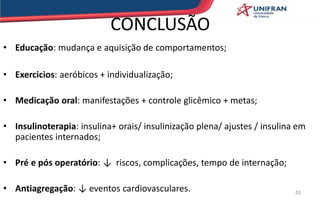 CONCLUSÃO
• Educação: mudança e aquisição de comportamentos;
• Exercicios: aeróbicos + individualização;
• Medicação oral: manifestações + controle glicêmico + metas;
• Insulinoterapia: insulina+ orais/ insulinização plena/ ajustes / insulina em
pacientes internados;
• Pré e pós operatório: ↓ riscos, complicações, tempo de internação;
• Antiagregação: ↓ eventos cardiovasculares. 43
 