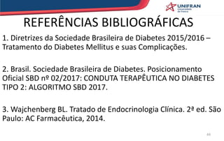 REFERÊNCIAS BIBLIOGRÁFICAS
1. Diretrizes da Sociedade Brasileira de Diabetes 2015/2016 –
Tratamento do Diabetes Mellitus e suas Complicações.
2. Brasil. Sociedade Brasileira de Diabetes. Posicionamento
Oficial SBD nº 02/2017: CONDUTA TERAPÊUTICA NO DIABETES
TIPO 2: ALGORITMO SBD 2017.
3. Wajchenberg BL. Tratado de Endocrinologia Clínica. 2ª ed. São
Paulo: AC Farmacêutica, 2014.
44
 