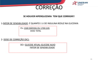 CORREÇÃO
SE HOUVER HIPERGLICEMIA TEM QUE CORRIGIR!!
1-FATOR DE SENSIBILIDADE: É QUANTO 1 U DE INSULINA REDUZ NA GLICEMIA
2- DOSE DE CORREÇÃO (DC):
FS= 1500 (RÁPIDA) OU 1700 (UR)
DOSE TOTAL
DC= GLICOSE ATUAL-GLICOSE ALVO
FATOR DE SENSIBILIDADE
46
 