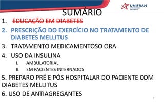 SUMÁRIO
1. EDUCAÇÃO EM DIABETES
2. PRESCRIÇÃO DO EXERCÍCIO NO TRATAMENTO DE
DIABETES MELLITUS
3. TRATAMENTO MEDICAMENTOSO ORA
4. USO DA INSULINA
I. AMBULATORIAL
II. EM PACIENTES INTERNADOS
5. PREPARO PRÉ E PÓS HOSPITALAR DO PACIENTE COM
DIABETES MELLITUS
6. USO DE ANTIAGREGANTES 7
 
