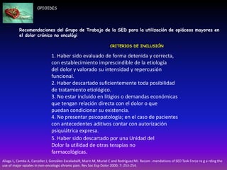 Recomendaciones del Grupo de Trabajo de la SED para la utilización de opiáceos mayores en
el dolor crónico no oncológi
CRITERIOS DE INCLUSIÓN
1. Haber sido evaluado de forma detenida y correcta,
con establecimiento imprescindible de la etiología
del dolor y valorado su intensidad y repercusión
funcional.
2. Haber descartado suficientemente toda posibilidad
de tratamiento etiológico.
3. No estar incluido en litigios o demandas económicas
que tengan relación directa con el dolor o que
puedan condicionar su existencia.
4. No presentar psicopatología; en el caso de pacientes
con antecedentes aditivos contar con autorización
psiquiátrica expresa.
OPIOIDES
5. Haber sido descartado por una Unidad del
Dolor la utilidad de otras terapias no
farmacológicas.
Aliaga L, Camba A, Carceller J, González-EscaladaJR, Marín M, Muriel C and Rodríguez MJ. Recom -mendations of SED Task Force re g a rding the
use of major opiates in non-oncologic chronic pain. Rev Soc Esp Dolor 2000; 7: 253-254.
 