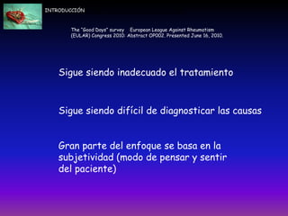Sigue siendo inadecuado el tratamiento.
2.- Sigue siendo difícil de diagnosticar las causas.
3.- Gran parte del enfoque se basa en la subjetividad (modo de pensar y sentir del paciente)
.- Sigue siendo inadecuado el tratamiento.
2.- Sigue siendo difícil de diagnosticar las causas.
3.- Gran parte del enfoque se basa en la subjetividad (modo de pensar y sentir del paciente)
Ade
Sigue siendo inadecuado el tratamiento
Sigue siendo difícil de diagnosticar las causas
Gran parte del enfoque se basa en la
subjetividad (modo de pensar y sentir
del paciente)
The “Good Days” survey European League Against Rheumatism
(EULAR) Congress 2010: Abstract OP002. Presented June 16, 2010.
INTRODUCCIÓN
 