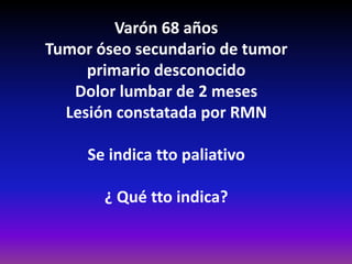 Varón 68 años
Tumor óseo secundario de tumor
primario desconocido
Dolor lumbar de 2 meses
Lesión constatada por RMN
Se indica tto paliativo
¿ Qué tto indica?
 