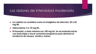 Los dolores de intensidad moderada


La codeína se considera como el analgésico de elección, 30 a 60
mg/4h.



hidrocodona: 5 a 10 mg/4h.



El tramadol, a dosis máxima son 100 mg/6h. Se recomienda iniciar
con dosis bajas y hacer aumentos progresivos para disminuir la
incidencia de náusea, vómito y mareo.

 