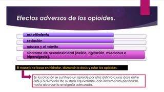 Efectos adversos de los opioides.
estreñimiento
sedación
náusea y el vómito
síndrome de neurotoxicidad (delirio, agitación, mioclonus e
hiperalgesia).
El manejo se basa en hidratar, disminuir la dosis y rotar los opioides.
En la rotación se sustituye un opioide por otro distinto a una dosis entre
30% y 50% menor de su dosis equivalente, con incrementos periódicos
hasta alcanzar la analgesia adecuada.

 