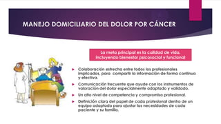 MANEJO DOMICILIARIO DEL DOLOR POR CÁNCER

La meta principal es la calidad de vida,
incluyendo bienestar psicosocial y funcional


Colaboración estrecha entre todos los profesionales
implicados, para compartir la información de forma continua
y efectiva.



Comunicación frecuente que ayude con los instrumentos de
valoración del dolor especialmente adaptado y validado.



Un alto nivel de competencia y compromiso profesional.



Definición clara del papel de cada profesional dentro de un
equipo adaptado para ajustar las necesidades de cada
paciente y su familia.

 