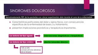 SINDROMES DOLOROSOS
Aproximadamente 90% de los pacientes con cáncer experimentan dolor durante el curso de su enfermedad.


Características particulares del dolor y signos físicos, con consecuencias
específicas de la enfermedad de base y su tratamiento.



presentan implicaciones pronósticas y terapéuticas importantes.

Los dolores de tipo agudo

intervenciones diagnósticas y terapéuticas

Los dolores de tipo crónico

efectos tumorales directos.

15% al 25%
consecuencias adversas
de la terapia

 