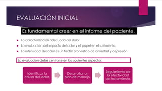 EVALUACIÓN INICIAL
Es fundamental creer en el informe del paciente.


La caracterización adecuada del dolor.



La evaluación del impacto del dolor y el papel en el sufrimiento.



La intensidad del dolor es un factor pronóstico de ansiedad y depresión.

La evaluación debe centrarse en los siguientes aspectos:

Identificar la
causa del dolor.

Desarrollar un
plan de manejo.

Seguimiento de
la efectividad
del tratamiento.

 