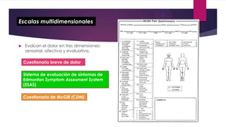 Escalas multidimensionales



Evalúan el dolor en tres dimensiones:
sensorial, afectiva y evaluativa.
Cuestionario breve de dolor
Sistema de evaluación de síntomas de
Edmonton Symptom Assesment System
(ESAS)

Cuestionario de McGill (CDM)

 