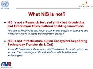 What NIS is not?
 NIS is not a Research focused entity but Knowledge
and Information flows platform enabling Innovation.
The flow of knowledge and information among people, enterprises and
institutions which is key to the innovative process.
 NIS is not infrastructure but an Ecosystem supporting
Technology Transfer (In & Out)
It is a META Network of interconnected institutions to create, store and
transfer the knowledge, skills and artefacts which define new
technologies.
 