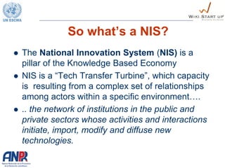 So what’s a NIS?
 The National Innovation System (NIS) is a
pillar of the Knowledge Based Economy
 NIS is a “Tech Transfer Turbine”, which capacity
is resulting from a complex set of relationships
among actors within a specific environment….
 .. the network of institutions in the public and
private sectors whose activities and interactions
initiate, import, modify and diffuse new
technologies.
 