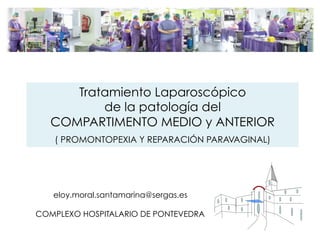 eloy.moral.santamarina@sergas.es
COMPLEXO HOSPITALARIO DE PONTEVEDRA
Tratamiento Laparoscópico
de la patología del
COMPARTIMENTO MEDIO y ANTERIOR
( PROMONTOPEXIA Y REPARACIÓN PARAVAGINAL)
 
