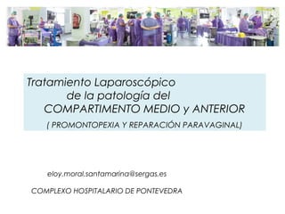 eloy.moral.santamarina@sergas.es
COMPLEXO HOSPITALARIO DE PONTEVEDRA
Tratamiento Laparoscópico
de la patología del
COMPARTIMENTO MEDIO y ANTERIOR
( PROMONTOPEXIA Y REPARACIÓN PARAVAGINAL)
 