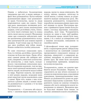 КУЛЬТУРА МИРУ: ПОСІБНИК З ТОЛЕРАНТНОСТІ МІЖНАРОДНИЙ ЦЕНТР
ПЕРСПЕКТИВНИХ ДОСЛІДЖЕНЬ
8
Одним з небагатьох беззаперечних
тверджень про світ, в якому живемо, є
факт його різноманіття. Буття набуває
різноманітних форм і має різноманіт-
ні грані. Суспільства, групи та люди
відрізняються один від одного. Існує
три раси, дванадцять впливових релі-
гій, близько двох сотень національних
держав, сотні релігійних учень, близь-
ко п’яти тисяч етнічних груп та понад
шість тисяч мов на планеті. Поєднання
лише цих елементів забезпечить май-
же нескінченну різноманітність склад-
них ідентичностей для кожної окремої
людини. З цієї точки зору на Землі не-
має двох подібних між собою людей.
Кожна особистість (особа) унікальна.
Те саме стосується соціальних груп,
будь то етнічна, релігійна, ідеологічна,
класова чи будь-яка інша. Люди, об’єд-
нані єдиною рисою або набором яко-
стей, утворюють унікальні суспільства.
Ці суспільства, у свою чергу, склада-
ються з численніших унікальних груп.
Безліч індивідів взаємодіє, тоді як пра-
вила такої взаємодії визначають спосіб
життя людей, включаючи моделі війни
та миру. Коротше кажучи, ми живемо
в світі різних народів, всередині яких
різні пересічні групи взаємодіють одна
з одною. Крім того, кожна з них скла-
дається з різних людей, а кожна люди-
на розвивається і є різною у ті чи інші
проміжки часу.
Толерантність — її нестача або відсут-
ність — значною мірою визначає, як ці
народи, групи та люди співіснують. Це
підхід, звичка, правило, світогляд та
спосіб життя, в якому повага до різно-
маніття відіграє центральну роль. По-
важаючи різноманіття, толерантність
передбачає визнання рівних прав кож-
ної людини та групи. Наступним кро-
ком є прийняття права інших бути різ-
ними з погляду вірування, поведінки,
уподобань, волі тощо. Толерантність
полягає не лише в тому, щоб прийня-
ти абстрактні права людей бути інак-
шими, а й у повазі до конкретних осіб
з іншими поглядами, поведінкою та
способом життя.
З філософської точки зору толерант-
ність є характерною рисою лібералізму
і визначається як ключовий елемент
прогресивного соціального підходу до
вірувань, цінностей і, в широкому ро-
зумінні, вподобань та якостей членів
різних груп. Це може бути закладено
у конкретніші принципи, наприклад
мультикультуралізм.
Толерантність, однак, не означає при-
йняття всього безумовно. Зокрема, то-
лерантність не має нічого спільного зі
згодою на порушення прав, агресивною
поведінкою, правопорушеннями тощо.
Повага до різноманіття думок не пере-
шкоджає моральному судженню. Толе-
рантність також не означає готовність
швидко або часто змінювати власні пе-
реконання та цінності. Визнаючи пра-
во будь-якої людини бути іншою, не
означає змінювати власні уподобання.
 