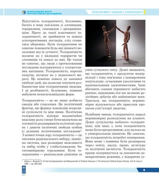 КУЛЬТУРА МИРУ: ПОСІБНИК З ТОЛЕРАНТНОСТІМІЖНАРОДНИЙ ЦЕНТР
ПЕРСПЕКТИВНИХ ДОСЛІДЖЕНЬ
9
Відсутність толерантності, безумовно,
багато в чому пов’язана зі злочинами,
тероризмом, геноцидом і дискриміна-
цією. Проте до такої властивості то-
лерантності, як прийняття та повага
альтернативних поглядів, слід стави-
тися обережно. Бути толерантним не
означає поважати будь-які цінності не-
залежно від їх сутності. Толерантність
полягає не у визнанні терористів чи
злочинців та повазі до них. Це також
не означає, що люди з протилежними
поглядами погоджуються у суперечли-
вих питаннях. Толерантність, коротко
кажучи, полягає не у відносності мо-
ралі. Це певніше повага до законної
свободи ідей, що дозволяє існувати роз-
біжностям між толерантними людьми.
І ці розбіжності, безумовно, повинні
набувати ненасильницьких форм.
Толерантність — це не лише особиста
емоція або ставлення. Це політичний
фактор, що формує взаємодію всереди-
ні суспільств та між ними. Політична
толерантність відіграє надзвичайно
важливу роль і може бути визначена як
готовність розширювати політичні пра-
ва і давати політичні свободи особам
із різними політичними поглядами2
.
З певної точки зору толерантність — це
питання раціонального вибору, цінніс-
на система, яка розширює можливості
та вибір особи у глобалізованому ба-
гатовимірному середовищі. Бути то-
лерантним — раціональне рішення за
2
Gibson J., Bingham R. On the Conceptualization and Measurement of Political Tolerance // The American Political Science Review, Vol.76, Issue 3,
1982.— pp. 603–620.
умов сучасного світу. Деякі вважають,
що толерантність є продуктом модер-
нізації і тому пов’язана з поширенням
капіталізму, сучасними ідеологіями та
національними ідентичностями. Інші
вбачають ознаки терпимості набагато
раніше, переважно під час великих ре-
лігійних дебатів або найпевніше воєн.
Здається, що толерантність нерівно-
мірно відчувається або присутня про-
тягом усієї історії людства.
Подібним чином, толерантність наразі
нерівномірно розподілена на планеті.
Деякі суспільства набагато толерант-
ніші, ніж інші, і, хоча толерантність
може бути прогресивною, але далеко не
є універсальною цінністю. Це означає,
що толерантність потребує поширення.
Вона може і повинна бути розширена
через освіту, науку, право, культуру
та політичні інститути. Толерантність
краще підтримується за допомогою де-
мократичних режимів, у відкритих су-
 