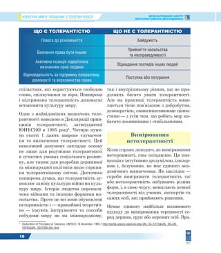 КУЛЬТУРА МИРУ: ПОСІБНИК З ТОЛЕРАНТНОСТІ МІЖНАРОДНИЙ ЦЕНТР
ПЕРСПЕКТИВНИХ ДОСЛІДЖЕНЬ
10
спільствах, які користуються свободою
слова, спілкування та віри. Поширена
і підтримана толерантність допомагає
встановити культуру миру.
Одне з найвідоміших визначень толе-
рантності наведено в Декларації прин-
ципів толерантності, затвердженої
ЮНЕСКО в 1995 році3
. Чотири пунк-
ти статті 1 дають широке тлумачен-
ня та визначення толерантності. Цей
невеликий документ закладає основу
не лише для розуміння толерантності
в сучасних умовах соціального розвит-
ку, але також для розробки державної
та міжнародної політики щодо сприян-
ня толерантнішому світові. Достатньо
поширена думка, що толерантність зу-
мовлює заміну культури війни на куль-
туру миру. Історія людства перенаси-
чена війнами та іншими формами на-
сильства. Проте не всі вони обумовлені
нетерпимістю і — принаймні теоретич-
но — існують інструменти та способи
побудови миру як на міжнародному,
3
Declaration of Principles on Tolerance, UNESCO, 16 November, 1995 // http://portal.unesco.org/en/ev.php-URL_ID=13175&URL_DO=DO_
TOPIC&URL_SECTION=201.html
так і внутрішньому рівнях, що не при-
діляють багато уваги толерантності.
Але на практиці толерантність вияв-
ляється тісно пов’язаною з добробутом,
демократією, емансипативними цінно-
стями — з усім тим, що робить мир на-
багато досяжнішим і стабільнішим.
Вимірювання
нетолерантності
Коли справа доходить до вимірювання
нетерпимості, стає складніше. Ця кон-
цепція є інтуїтивно зрозумілою, ілюзор-
ною і, безумовно, не має єдиного ака-
демічного визначення. Як наслідок —
спроби вимірювати толерантність та/
або нетолерантність набувають різних
форм, і, в свою чергу, вимагають певної
толерантності від учених, експертів та
самих осіб, які приймають рішення.
Немає єдиного найбільш впливового
підходу до вимірювання терпимості се-
ред держав, груп або окремих осіб. Вра-
ЩО Є ТОЛЕРАНТІСТЮ ЩО НЕ Є ТОЛЕРАНТНІСТЮ
Повага до різноманіття Байдужість
Визнання права бути іншим
Прийняття насильства
та несправедливості
Аквтивна позиція підкріплена
визнанням прав людини
Відкидання поглядів інших людей
Відповідальність за підтримку плюралізму,
демократії та верховенства права
Поступки або потурання
 