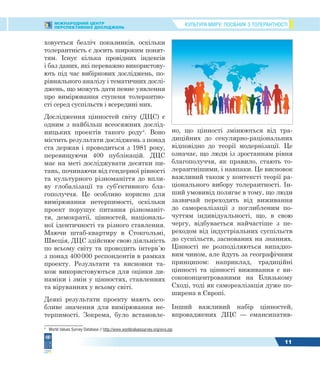 КУЛЬТУРА МИРУ: ПОСІБНИК З ТОЛЕРАНТНОСТІМІЖНАРОДНИЙ ЦЕНТР
ПЕРСПЕКТИВНИХ ДОСЛІДЖЕНЬ
11
ховується безліч показників, оскільки
толерантність є досить широким понят-
тям. Існує кілька провідних індексів
і баз даних, які переважно використову-
ють під час вибіркових досліджень, по-
рівняльного аналізу і тематичних дослі-
джень, що можуть дати певне уявлення
про вимірювання ступеня толерантно-
сті серед суспільств і всередині них.
Дослідження цінностей світу (ДЦС) є
одним з найбільш всеосяжних дослід-
ницьких проектів такого роду4
. Воно
містить результати досліджень з понад
ста держав і проводиться з 1981 року,
перевищуючи 400 публікацій. ДЦС
має на меті досліджувати десятки пи-
тань, починаючи від гендерної рівності
та культурного різноманіття до впли-
ву глобалізації та суб’єктивного бла-
гополуччя. Це особливо корисно для
вимірювання нетерпимості, оскільки
проект порушує питання різноманіт-
тя, демократії, цінностей, національ-
ної ідентичності та різного ставлення.
Маючи штаб-квартиру в Стокгольмі,
Швеція, ДЦС здійснює свою діяльність
по всьому світу та проводить інтерв`ю
з понад 400000 респондентів в рамках
проекту. Результати та висновки та-
кож використовуються для оцінки ди-
наміки і змін у цінностях, ставленнях
та віруваннях у всьому світі.
Деякі результати проекту мають осо-
бливе значення для вимірювання не-
терпимості. Зокрема, було встановле-
4
World Values Survey Database // http://www.worldvaluessurvey.org/wvs.jsp
но, що цінності змінюються від тра-
диційних до секулярно-раціональних
відповідно до теорії модернізації. Це
означає, що люди із зростанням рівня
благополуччя, як правило, стають то-
лерантнішими, і навпаки. Це висновок
важливий також у контексті теорії ра-
ціонального вибору толерантності. Ін-
ший умовивід полягає в тому, що люди
зазвичай переходять від виживання
до самореалізації з поглибленим по-
чуттям індивідуальності, що, в свою
чергу, відбувається найчастіше з пе-
реходом від індустріальних суспільств
до суспільств, заснованих на знаннях.
Цінності не розподіляються випадко-
вим чином, але йдуть за географічним
принципом: наприклад, традиційні
цінності та цінності виживання є ви-
сококонцентрованими на Близькому
Сході, тоді як самореалізація дуже по-
ширена в Європі.
Інший важливий набір цінностей,
впроваджених ДЦС — емансипатив-
 