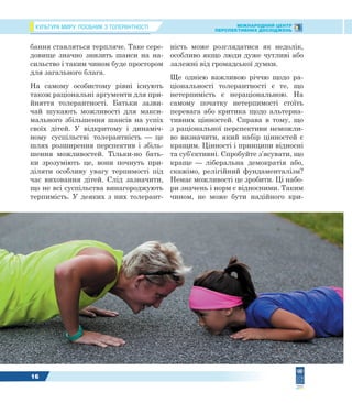 КУЛЬТУРА МИРУ: ПОСІБНИК З ТОЛЕРАНТНОСТІ МІЖНАРОДНИЙ ЦЕНТР
ПЕРСПЕКТИВНИХ ДОСЛІДЖЕНЬ
16
бання ставляться терпляче. Таке сере-
довище значно знизить шанси на на-
сильство і таким чином буде простором
для загального блага.
На самому особистому рівні існують
також раціональні аргументи для при-
йняття толерантності. Батьки зазви-
чай шукають можливості для макси-
мального збільшення шансів на успіх
своїх дітей. У відкритому і динаміч-
ному суспільстві толерантність — це
шлях розширення перспектив і збіль-
шення можливостей. Тільки-но бать-
ки зрозуміють це, вони почнуть при-
діляти особливу увагу терпимості під
час виховання дітей. Слід зазначити,
що не всі суспільства винагороджують
терпимість. У деяких з них толерант-
ність може розглядатися як недолік,
особливо якщо люди дуже чутливі або
залежні від громадської думки.
Ще однією важливою річчю щодо ра-
ціональності толерантності є те, що
нетерпимість є нераціональною. На
самому початку нетерпимості стоїть
перевага або критика щодо альтерна-
тивних цінностей. Справа в тому, що
з раціональної перспективи неможли-
во визначити, який набір цінностей є
кращим. Цінності і принципи відносні
та суб’єктивні. Спробуйте з’ясувати, що
краще — ліберальна демократія або,
скажімо, релігійний фундаменталізм?
Немає можливості це зробити. Ці набо-
ри значень і норм є відносними. Таким
чином, не може бути надійного кри-
 