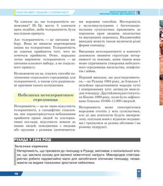 КУЛЬТУРА МИРУ: ПОСІБНИК З ТОЛЕРАНТНОСТІ МІЖНАРОДНИЙ ЦЕНТР
ПЕРСПЕКТИВНИХ ДОСЛІДЖЕНЬ
18
Чи означає це, що толерантність не-
можлива? Ні. Це могло б означати
щось подібне, якби толерантність була
наслідком примусу.
Але толерантність — це питання ви-
бору. Вона не вимагає перетворення
інших на толерантних. Толерантність
не означає прийняття того, чого не
хочеться приймати. Отже, парадокс
легко вирішити: толерантність — це
питання власного вибору, а не соціаль-
ного примусу.
Незважаючи на це, існують способи по-
ліпшення соціального середовища для
толерантності, а також суто раціональ-
ні причини такого поліпшення.
Небезпека нетолерантного
середовища
Нетерпимість — це не лише відсутність
толерантності, а специфічне ставлен-
ня, яке характеризується небажанням
прийняти право людей та альтерна-
тивні погляди, відсутність поваги до
інших людей, поводження з людьми
або групами з різними ідентичностя-
ми ворожим способом. Нестерпність
у мультикультурних і багатонаціо-
нальних суспільствах призводить до
порушень прав людини, насильства
та внутрішніх перешкод. Надзвичайні
випадки можуть також включати різні
форми геноциду.
Введення нетолерантності в контекст
допомагає виявити структури нетер-
пимості та пояснює, яким чином вона
може спричинити утворення небезпеч-
ного середовища насильства, конфлік-
тів і війни.
Перший випадок, що розглядатиметь-
ся,— це Руанда 1994 року, де близько 1
мільйона представників народів тутсі
і поміркованих хуту загинули внаслі-
док геноциду. Другий випадок стосуєть-
ся Косово 1999 року, коли було зафіксо-
вано близько 10000–11000 смертей.
Нетерпимість може спостерігатися
впродовж століть у всіх суспільствах,
але ці два контексти будуть виокрем-
лені, оскільки вони є відносно недавні-
ми і трапилися за різних обставин і на
різному підґрунті.
РУАНДА У 1994 РОЦІ
Загальна картина
Нетерпимість, що призвела до геноциду в Руанді, випливає з колоніальної епо-
хи, що заклала основу для великої міжетнічної напруги. Міжнародне співтова-
риство робило надзвичайно мало для запобігання злочинам геноциду, незва-
жаючи на видимі показники зростання небезпеки.
 