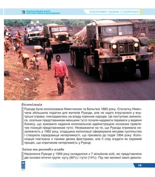КУЛЬТУРА МИРУ: ПОСІБНИК З ТОЛЕРАНТНОСТІМІЖНАРОДНИЙ ЦЕНТР
ПЕРСПЕКТИВНИХ ДОСЛІДЖЕНЬ
19
Колонізація
Руанда була колонізована Німеччиною та Бельгією 1885 року. Спочатку Німеч-
чина збільшила податки для жителів Руанди, але не надто втручалася у вну-
трішні справи, покладаючись на владу корінних народів. Це поступово змінило-
ся, оскільки представникам меншини тутсі почали надавати переваги у веденні
бізнесу, що зумовило надання колоніальною адміністрацією основних правля-
чих позицій представникам тутсі. Незважаючи на те, що Руанда отримала не-
залежність у 1962 році, спадщина колонізації сформувала місцеве суспільство
і створила середовище нетерпимості, що призвело до подій 1994 року. Коло-
нізація пов’язана з такими двома факторами, але її слід згадати як окремий
процес, що спричинив нетерпимість у Руанді.
Зміна та розподіл влади
Населення Руанди у 1994 році складалося з 7 мільйонів осіб, які представляли
дві основні етнічні групи: хуту (85%) і тутсі (14%). Під час великої хвилі деколо-
 