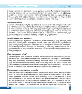 КУЛЬТУРА МИРУ: ПОСІБНИК З ТОЛЕРАНТНОСТІ МІЖНАРОДНИЙ ЦЕНТР
ПЕРСПЕКТИВНИХ ДОСЛІДЖЕНЬ
20
нізації напруга між двома етнічними групами зросла. Тутсі користувалися пев-
ними привілеями під час колоніальної епохи, особливо в політичній сфері, що
загострило етнічну напруженість після колонізації за часів перехідного періоду.
Революція в 1960-х роках поклала край пануванню тутсі, надаючи хуту повноту
політичної влади після проголошення незалежності в 1962 році.
Стигматизація
Етнічну класифікацію було впроваджено колоніальною адміністрацією Бельгії
та інституціалізовано, коли в ідентифікаційних картках почали вказувати етніч-
ну приналежність особи. У 1994 році ці ідентифікаційні картки були використані
як інструмент стигматизації та смертельного вироку для тутсі на пропускних
пунктах. Таким чином, етнічна стигматизація є небезпечним інструментом, що
допомагає диференціювати людей у нетерпимому суспільстві.
Безпідставні звинувачення
Президент Руанди Жувеналь Габ’ярімана, який належав до хуту, загинув, коли
його літак збили у квітні 1994 року. Місцеві медіа були переконані, що повсталі
тутсі винні у цьому інциденті. Така подія стала поворотним моментом у конфлік-
ті і швидко прискорила реакцію, що призвела до геноциду. Звинувачення, яке й
досі залишається невизначеним, посилило хвилю ненависті серед представни-
ків хуту в Руанді.
Мова ненависті в ЗМІ
У той час радіо було основним засобом масової інформації в Руанді. Радіостан-
ція «Мілль де Колін» стала надзвичайно популярною у 1994 році і відіграла ве-
лику роль у геноциді, підтримуючи мову ненависті проти тутсі та поміркованих
хуту. Тутсі називали «тарганами», яких потрібно усунути. Ця радіостанція була
створена та профінансована екстремістами-хуту, які готували своїх слухачів до
участі в геноциді, коли почався заклик до вирішальної війни з тутсі.
Недостатня міжнародна реакція
Зрештою геноцид 1994 року став можливим через недостатню міжнародну ре-
акцію до та під час масових вбивств. Місія Організації Об’єднаних Націй з на-
дання допомоги Руанді (UNAMIR) мала невелику кількість засобів для захисту
жителів Руанди під час нападу, а її мандат був обмеженим і нечітким. Міжнарод-
не співтовариство робило надзвичайно замало для того, щоб уникнути цих дій,
хоча навіть перед їх початком були очевидними ознаки того, що ситуація може
перерости у геноцид. Міжнародні ЗМІ не поширювали інформацію про події
 