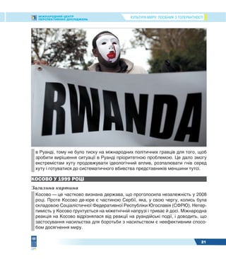 КУЛЬТУРА МИРУ: ПОСІБНИК З ТОЛЕРАНТНОСТІМІЖНАРОДНИЙ ЦЕНТР
ПЕРСПЕКТИВНИХ ДОСЛІДЖЕНЬ
21
в Руанді, тому не було тиску на міжнародних політичних гравців для того, щоб
зробити вирішення ситуації в Руанді пріоритетною проблемою. Це дало змогу
екстремістам хуту продовжувати ідеологічний вплив, розпалювати гнів серед
хуту і готуватися до систематичного вбивства представників меншини тутсі.
КОСОВО У 1999 РОЦІ
Загальна картина
Косово — це частково визнана держава, що проголосила незалежність у 2008
році. Проте Косово де-юре є частиною Сербії, яка, у свою чергу, колись була
складовою Соціалістичної Федеративної Республіки Югославія (СФРЮ). Нетер-
пимість у Косово ґрунтується на міжетнічній напрузі і триває й досі. Міжнародна
реакція на Косово відрізнялася від реакції на руандійські події, і доводить, що
застосування насильства для боротьби з насильством є неефективним спосо-
бом досягнення миру.
 