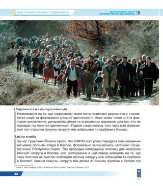 КУЛЬТУРА МИРУ: ПОСІБНИК З ТОЛЕРАНТНОСТІ МІЖНАРОДНИЙ ЦЕНТР
ПЕРСПЕКТИВНИХ ДОСЛІДЖЕНЬ
22
Націоналізм і дискримінація
Незважаючи на те, що націоналізм може мати позитивні результати у станов-
ленні націй та формуванні спільної ідентичності, мова може також стати фак-
тором виключення, дискримінаційним та агресивним маркером для тих, хто не
підпадає під поняття ідентичності. Підйом націоналізму того часу мав агресив-
ний тон і посилив існуючу напругу між албанцями та сербами в Косово.
Зміна влади
За час правління Йосипа Броза Тіто СФРЮ поступово передала повноваження
місцевим органам влади в Косово, формально залишаючись частиною Соціа-
лістичної Республіки Сербії. Тіто проводив інтеграційну політику для контролю
етнічної напруги в Косово, але дослідження в цей період вказують на те, що
така політика не змогла полегшити етнічну напругу між албанцями та сербами
в Косово8
. Інакше кажучи, напруга між двома етнічними групами в Косово під
8
Lahne S. Shan. Analysis of Tito’s Policies on Ethnic Conflict: The Case of Kosovo. 2012
 