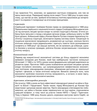 КУЛЬТУРА МИРУ: ПОСІБНИК З ТОЛЕРАНТНОСТІМІЖНАРОДНИЙ ЦЕНТР
ПЕРСПЕКТИВНИХ ДОСЛІДЖЕНЬ
23
час правління Тіто, можливо, не здавалася настільки очевидною, але тим не
менш мала місце. Перехідний період після смерті Тіто в 1980 році та крах кому-
нізму, що настав за нею, зробили югославську політику вразливою до нетерпи-
мості та сприяли її поляризації за етнічними принципами.
Сегрегація
Сербський парламент позбавив Косово права на самоврядування в 1989 році.
Прихильники сербського націоналістичного лідера Слободана Мілошевича взя-
ли під контроль місцеві органи влади та силові структури в Косово. Етнічні ал-
банці були звільнені з посад у місцевих органах влади, албанську освіту та ЗМІ
було урізано. Албанський лідер у Косово Ібрагім Ругова створив паралельну по-
літичну і соціальну структури, включаючи окрему систему освіти. Сегрегація та
соціальне виключення продовжують розвиватися до сьогодні, оскільки багато
етнічних албанців стали радикальними і прагнуть помсти після розпалювання
конфлікту в 1999 році9
. Це змушує жителів, які не належать до албанців, шука-
ти безпеки у власних громадах, роблячи Косово сегрегованішим і посилюючи
етнічну напругу.
Економічний спад
Перехід від комуністичної економічної системи до більш відкритої економіки
виявився складним для Косово, який був найбіднішою частиною колишньої
Югославії. У 1960-х та 1970-х роках низка федеральних субсидій виділялися на
розвиток краю. Протягом 1990-х років позбавлення автономії місцевих органів
влади послабило економіку, що супроводжувалося неефективною економіч-
ною політикою, міжнародними санкціями, обмеженим доступом до зовнішньої
торгівлі і фінансів, а також етнічною напругою. Виникло замкнуте коло, коли
економічні проблеми посилили етнічну напруженість, а останні, в свою чергу,
створювали додаткові економічні виклики.
Агресивна міжнародна реакція
На початку 1990-х років не було ефективної міжнародної реакції на війни в Хор-
ватії та Боснії і Герцеговині. Таким чином, підхід Мілошевича до Косово був
жорстоким і допускав масові звірства. Проте міжнародне співтовариство побо-
ювалося, що війна в Косово може перекинутися на інші країни, спричиняючи
ширший конфлікт, в тому числі за участю членів НАТО — Греції і Туреччини.
Тому в березні 1999 року Альянс досить агресивно виступив проти Сербії, не
9
Constance Grewe and Michael Riegner. Internationalized Constitutionalism in Ethnically Divided Societies: Bosnia-Herzegovina and Kosovo
Compared. 2011
 