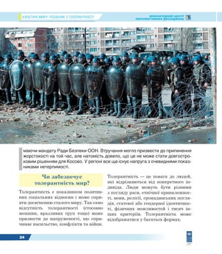 КУЛЬТУРА МИРУ: ПОСІБНИК З ТОЛЕРАНТНОСТІ МІЖНАРОДНИЙ ЦЕНТР
ПЕРСПЕКТИВНИХ ДОСЛІДЖЕНЬ
24
Чи забезпечує
толерантність мир?
Толерантність є показником позитив-
них соціальних відносин і може спри-
яти досягненню сталого миру. Так само
відсутність толерантності (стосовно
меншин, вразливих груп тощо) може
призвести до напруженості, що спри-
чиняє насильство, конфлікти та війни.
Толерантність — це повага до людей,
які відрізняються від конкретного ін-
дивіда. Люди можуть бути різними
з погляду раси, етнічної приналежнос-
ті, мови, релігії, громадянських погля-
дів, статевої або гендерної ідентичнос-
ті, фізичних можливостей і тисяч ін-
ших критеріїв. Толерантність може
відображатися у багатьох формах.
маючи мандату Ради Безпеки ООН. Втручання могло призвести до припинення
жорстокості на той час, але натомість довело, що це не може стати довгостро-
ковим рішенням для Косово. У регіоні все ще існує напруга з очевидними показ-
никами нетерпимості.
 
