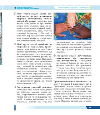КУЛЬТУРА МИРУ: ПОСІБНИК З ТОЛЕРАНТНОСТІМІЖНАРОДНИЙ ЦЕНТР
ПЕРСПЕКТИВНИХ ДОСЛІДЖЕНЬ
25
 Різні групи людей мають рів-
ний доступ до освіти, охорони
здоров’я, економічних можли-
востей або влади. Необхідно, щоб
жоден громадянин не був позбав-
лений своїх основних прав на ос-
нові етнічної приналежності, мови,
релігії, походження, раси, статі чи
гендерної ідентичності. Відсутність
будь-яких бар’єрів дозволяє кожній
особі досягти успіху на основі влас-
них навичок або кваліфікації.
 Різні групи людей повністю ін-
тегровані у суспільство. Грома-
дянин сприймається як невід’ємна
частина суспільства, незалежно від
його походження, статі, раси, мови,
етнічної приналежності, релігії, по-
літичних поглядів тощо. Важливо,
щоб усі соціальні групи та меншини
мали змогу брати участь у суспіль-
ному дискурсі (з економічних або
політичних питань) і співпрацю-
вати для вирішення спільних про-
блем, що стоять перед країною. Та-
ким чином, усі громадяни зацікав-
лені у створенні мирної, заможної
та процвітаючої країни, де кожен
може проявити себе.
 Дотримання традицій меншин.
Необхідно, щоб кожен громадянин
міг публічно говорити рідною мо-
вою, дотримуватися власних релі-
гійних звичаїв чи культурних тра-
дицій, а також висловлювати гро-
мадянську позицію без будь-якої
дискримінації чи неповаги. Крім
того, ніхто не має ставити під сумнів
збереження ідентичності та можли-
вості культурного розвитку кожної
людини.
 Усі групи людей почуваються
захищеними від упереджень
або дискримінації. Громадянин
не повинен боятися за своє життя,
безпеку, власність або працевлаш-
тування через його членство в пев-
ній групі людей. Важливо, щоб усі
громадяни могли розраховувати на
державні установи для досягнення
правосуддя у разі суперечок.
Суспільство визнає важливість за-
хисту меншин і вразливих груп.
Суспільство можна вважати зрілим,
якщо воно усвідомлює переваги куль-
турного розмаїття. Таким чином, вза-
ємодія між різними етносами або ре-
лігіями може збагатити суспільство
в цілому шляхом взаємного обміну до-
свідом. Нарешті, громадські організа-
 