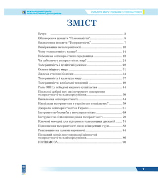 КУЛЬТУРА МИРУ: ПОСІБНИК З ТОЛЕРАНТНОСТІМІЖНАРОДНИЙ ЦЕНТР
ПЕРСПЕКТИВНИХ ДОСЛІДЖЕНЬ
1
ЗМІСТ
Вступ .......................................................................................... 3
Обговорення поняття “Різноманіття”......................................... 5
Визначення поняття “Толерантність”........................................ 7
Вимірювання нетолерантності.................................................. 10
Чому толерантність краще?....................................................... 14
Небезпека нетолерантного середовища................................... 18
Чи забезпечує толерантність мир? ........................................... 24
Толерантність і політичні режими ........................................... 28
Основи міцного миру.................................................................. 31
Дилема етнічної безпеки ........................................................... 34
Толерантність і культура миру ................................................. 37
Толерантність: глобальні тенденції ......................................... 40
Роль ООН у побудові мирного суспільства.............................. 44
Посланці доброї волі як інструмент поширення
толерантності та взаєморозуміння............................................ 50
Виявлення нетолерантності ...................................................... 54
Наскільки толерантним є українське суспільство? ................ 59
Джерела нетолерантності в Україні......................................... 61
Інструменти боротьби з нетолерантністю ................................ 68
Інструменти підвищення рівня толерантності ....................... 70
Ключові меседжі для підтримки толерантних дискусій........ 74
Підвищення толерантності щодо конкретних груп................ 82
Реагування на прояви ворожнечі ............................................. 84
Польовий досвід популяризації цінностей
толерантності та взаєморозуміння............................................ 86
ПІСЛЯМОВА............................................................................... 90
 