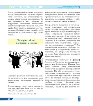 КУЛЬТУРА МИРУ: ПОСІБНИК З ТОЛЕРАНТНОСТІ МІЖНАРОДНИЙ ЦЕНТР
ПЕРСПЕКТИВНИХ ДОСЛІДЖЕНЬ
28
Якщо уряд та суспільство не перешкод-
жають нетерпимості, це може спричи-
нити обурення, що супроводжувати-
меться міжгруповим насильством. Як
уже зазначалося, часті випадки мі-
жгрупового насильства провокували
збройні конфлікти у великій кількості
країн. Тому життєво важливо реагува-
ти на подібні випадки на ранній стадії,
незалежно від численності вразливої
групи.
Толерантність
і політичні режими
Загальні фактори нетерпимості мож-
на використати для пояснення умов
виникнення насильства, конфліктів
і війни.
Першочергово згадуються політичні
режими, оскільки ідея про те, що де-
12
Roland Paris. Saving Liberal Peacebuilding. 2010
13
Alexis de Tocqueville. La Democratie en Amerique. 1835
мократичне врядування перешкоджає
нетерпимості, виявилася хибною, коли
правий популізм, що захищає нетоле-
рантність, переживає підйом у лібе-
ральних демократичних державах.
Толерантність несумісна з тоталітар-
ними режимами, які підтримують
єдину систему переконань, хоча демо-
кратії також не є гарантією толерант-
ності. Наприкінці «холодної війни»
досить популярною була думка про
те, що політичний та економічний лі-
бералізм є ключовим рішенням для
широкого кола політичних, соціаль-
них та економічних ускладнень12
. Але
поглиблення поточних проблем, які
виникають у ліберальних державах,
доводять, що ліберальна демократія
не може бути абсолютною панацеєю
від нетерпимості.
Французький політолог і філософ
Алексіс де Токвілль, досліджуючи де-
мократію в Сполучених Штатах Аме-
рики, пояснив, чому нетерпимість
може бути складовою демократичних
режимів. Він вбачав небезпеку в ра-
дикальних демократичних системах
і попереджав про «тиранію більшо-
сті»13
. За словами Токвілля, демокра-
тія є збалансованим співвідношенням
свободи та рівності. Основні прин-
ципи свободи та рівності не є нескін-
ченними, і коли ці два поняття пе-
 