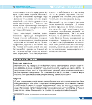 КУЛЬТУРА МИРУ: ПОСІБНИК З ТОЛЕРАНТНОСТІМІЖНАРОДНИЙ ЦЕНТР
ПЕРСПЕКТИВНИХ ДОСЛІДЖЕНЬ
29
решкоджають один одному, вони мо-
жуть спричинити тиранію більшості.
Це прямо суперечить культурі миру
і дає змогу створювати систему, де різ-
номанітність не заохочується, а мен-
шини пригнічуються. Токвілль спо-
нукав людей працювати разом заради
спільних цілей та створювати проти-
вагу тиранії більшості.
Однак тоталітарні режими мають
яскравіші приклади нетерпимості.
Режим створює небезпечне середови-
ще, де державна влада є необмеженою
і контролює всі аспекти життя (бізнес,
профспілки, церкви та політичні пар-
тії). Режим позбавляє людей усіх осо-
бистих свобод і заперечує будь-які дії,
що суперечать цілям держави, призво-
дячи до репресій. Тоталітарні режими
прагнуть мобілізувати все населення
задля підтримки державної ідеології
та усунути всі можливі ускладнення
чи осіб, які перешкоджають цьому.
Нетерпимість у тоталітарних режимах
мала величезні наслідки. Ця форма
режиму призвела до багатьох мільйо-
нів смертей у світі. І хоча існують різні
приклади тоталітарних режимів, що
містили нетерпимість, СРСР за часів
Сталіна та нацистська Німеччина за
часів Гітлера будуть використані як
приклади. Незважаючи на те, що ці
два випадки відрізняються за контек-
стом та видимими показниками нетер-
пимості, фактори, що зумовили небез-
печне середовище, залишаються пере-
важно незмінними.
СРСР ЗА ЧАСІВ СТАЛІНА
Загальна картина
Нетерпимість під час правління Йосипа Сталіна базувалася не стільки на етніч-
них засадах, скільки на ідеологічних, політичних та соціальних відмінностях. Не
допускалося нічого іншого, крім державної ідеології, що створювало небезпеч-
не і нетерпиме середовище. За оцінками більшості істориків, кількість жертв
сталінського режиму оцінюється приблизно у 20 мільйонів осіб14
.
Репресії
Сталін управляв методом терору, люди піддавалися жорстоким репресіям, і вся
конкуренція була знищена, створюючи страх і умови для продовження режиму.
Колективізація змусила людей переселятися з села до міста для індустріалі-
зації. Примусова колективізація спричинила великий штучний голод в Україні,
який дістав назву «Голодомор» та призвів до загибелі мільйонів людей.
14
How many people did Stalin kill? http://historyofrussia.org/stalin-killed-how-many-people/
 