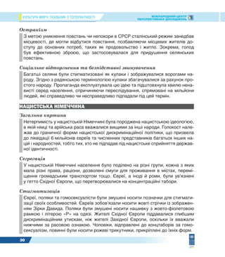 КУЛЬТУРА МИРУ: ПОСІБНИК З ТОЛЕРАНТНОСТІ МІЖНАРОДНИЙ ЦЕНТР
ПЕРСПЕКТИВНИХ ДОСЛІДЖЕНЬ
30
Остракізм
З метою уникнення повстань чи непокори в СРСР сталінський режим занедбав
місцевості, де могли відбутися повстання, позбавляючи місцевих жителів до-
ступу до основних потреб, таких як продовольство і житло. Зокрема, голод
був ефективною зброєю, що застосовувалася для придушення селянських
повстань.
Соціальне відторгнення та безпідставні звинувачення
Багатші селяни були стигматизовані як кулаки і зображувалися ворогами на-
роду. Згідно з радянською термінологією кулаки збагачувалися за рахунок про-
стого народу. Пропаганда експлуатувала цю ідею та підштовхнула хвилю нена-
висті серед населення, спричиняючи переслідування, спрямовані на мільйони
людей, які справедливо чи несправедливо підпадали під цей термін.
НАЦИСТСЬКА НІМЕЧЧИНА
Загальна картина
Нетерпимість у нацистській Німеччині була породжена нацистською ідеологією,
в якій німці та арійська раса вважалися вищими за інші народи. Голокост нале-
жав до граничної форми нацистської дискримінаційної політики, що призвела
до ліквідації 6 мільйонів євреїв та численних представників багатьох інших на-
цій і народностей, тобто тих, хто не підпадав під нацистське сприйняття держав-
ної ідентичності.
Сегрегація
У нацистській Німеччині населення було поділено на різні групи, кожна з яких
мала різні права, раціони, дозволені смуги для проживання в містах, перемі-
щення громадським транспортом тощо. Євреї, а іноді й роми, були ув’язнені
у гетто Східної Європи, що перетворювалися на концентраційні табори.
Стигматизація
Євреї, поляки та гомосексуалісти були змушені носити позначки для стигмати-
зації своїх особливостей. Євреїв зобов’язали носити жовті стрічки із зображен-
ням Зірки Давида. Поляки були змушені носити нашивку з жовто-фіолетовою
рамкою і літерою «P» на одязі. Жителі Східної Європи піддавалися глибшим
дискримінаційним утискам, ніж жителі Західної Європи, оскільки їх вважали
нижчими за расовою ознакою. Чоловіки, відправлені до концтаборів за гомо-
сексуалізм, повинні були носити рожеві трикутники, прикріплені до їхніх форм.
 