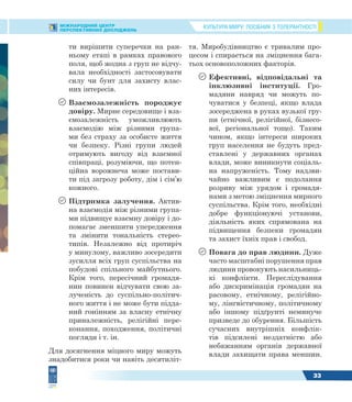 КУЛЬТУРА МИРУ: ПОСІБНИК З ТОЛЕРАНТНОСТІМІЖНАРОДНИЙ ЦЕНТР
ПЕРСПЕКТИВНИХ ДОСЛІДЖЕНЬ
33
ти вирішити суперечки на ран-
ньому етапі в рамках правового
поля, щоб жодна з груп не відчу-
вала необхідності застосовувати
силу чи бунт для захисту влас-
них інтересів.
 Взаємозалежність породжує
довіру. Мирне середовище і вза-
ємозалежність уможливлюють
взаємодію між різними група-
ми без страху за особисте життя
чи безпеку. Різні групи людей
отримують вигоду від взаємної
співпраці, розуміючи, що потен-
ційна ворожнеча може постави-
ти під загрозу роботу, дім і сім’ю
кожного.
 Підтримка залучення. Актив-
на взаємодія між різними група-
ми підвищує взаємну довіру і до-
помагає зменшити упередження
та змінити тональність стерео-
типів. Незалежно від протиріч
у минулому, важливо зосередити
зусилля всіх груп суспільства на
побудові спільного майбутнього.
Крім того, пересічний громадя-
нин повинен відчувати свою за-
лученість до суспільно-політич-
ного життя і не може бути підда-
ний гонінням за власну етнічну
приналежність, релігійні пере-
конання, походження, політичні
погляди і т. ін.
Для досягнення міцного миру можуть
знадобитися роки чи навіть десятиліт-
тя. Миробудівництво є тривалим про-
цесом і спирається на зміцнення бага-
тьох основоположних факторів.
 Ефективні, відповідальні та
інклюзивні інституції. Гро-
мадяни навряд чи можуть по-
чуватися у безпеці, якщо влада
зосереджена в руках вузької гру-
пи (етнічної, релігійної, бізнесо-
вої, регіональної тощо). Таким
чином, якщо інтереси широких
груп населення не будуть пред-
ставлені у державних органах
влади, може виникнути соціаль-
на напруженість. Тому надзви-
чайно важливим є подолання
розриву між урядом і громадя-
нами з метою зміцнення мирного
суспільства. Крім того, необхідні
добре функціонуючі установи,
діяльність яких спрямована на
підвищення безпеки громадян
та захист їхніх прав і свобод.
 Повага до прав людини. Дуже
часто масштабні порушення прав
людини провокують насильниць-
кі конфлікти. Переслідування
або дискримінація громадян на
расовому, етнічному, релігійно-
му, лінгвістичному, політичному
або іншому підґрунті неминуче
призведе до обурення. Більшість
сучасних внутрішніх конфлік-
тів підсилені нездатністю або
небажанням органів державної
влади захищати права меншин.
 
