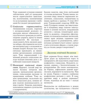 КУЛЬТУРА МИРУ: ПОСІБНИК З ТОЛЕРАНТНОСТІ МІЖНАРОДНИЙ ЦЕНТР
ПЕРСПЕКТИВНИХ ДОСЛІДЖЕНЬ
34
Тому державні установи повинні
забезпечити, щоб усі громадяни
могли користуватися цивільни-
ми, політичними, економічними
та культурними правами і свобо-
дами без жодної дискримінації.
 Соціальна справедливість.
Зловживання владою, корупція
і несправедливий розподіл со-
ціальних виплат обмежують до-
ступ багатьох громадян до освіти,
охорони здоров’я, праці та інших
можливостей. Як наслідок —
люди можуть бути змушені дава-
ти хабаря, аби отримати послуги,
що насправді вже є складовою ос-
новних потреб. Більше того, така
ситуація призводить до виник-
нення організованих злочинних
груп. Тому справедливий і гу-
манний розподіл соціальних ви-
плат відіграє важливу роль у за-
побіганні соціальної напруги.
 Позитивні соціальні відно-
сини. Нарешті, сталий мир ви-
магає балансу інтересів між
урядом, громадськими організа-
ціями, соціальними групами та
приватними особами. Тому ко-
жен громадянин, незалежно від
його соціальної ролі, певною мі-
рою поділяє відповідальність за
мир у країні. Зокрема, важливим
показником мирного суспільства
є толерантність.
15
Guterres highlights importance of recognizing the links between peace and sustainable development, January 24th
, 2017 http://www.un.org/
sustainabledevelopment/blog/2017/01/guterres-highlights-importance-of-recognizing-the-links-between-peace-and-sustainable-development/
Інакше кажучи, мир тісно пов’язаний
зі сталим розвитком. Таким чином, по-
силення миру вимагає вирішення по-
літичних, соціальних, економічних та
інших проблем у країнах. У січні 2017
року Генеральний секретар ООН Ан-
тоніу Гутерреш заявив, що інвестуван-
ня в підтримку миру означає інвесту-
вання в основні послуги, координацію
агентств з питань гуманітарної допо-
моги та розвитку, створення ефектив-
ніших та відповідальніших інституцій,
захист прав людини, сприяння соці-
альній єдності та різноманіттю, забез-
печення активної участі жінок і дівчат
у всіх суспільних сферах, а також пере-
хід до сталих джерел енергетики15
.
Дилема етнічної безпеки
Одні держави більш мирні, ніж інші.
Дуже рідко це відбувається через їх
однорідність або відсутність жорстоких
конфліктів у минулому. Більшість су-
часних держав є багатоетнічними та
різнорідними. На таких континентах,
як Європа, зафіксовано довгий пере-
лік воєн, ворожнечі та насильства. Тим
не менш, Європа є одним з найменш
конфліктних регіонів у світі. В чому
причина миру в деяких державах?
Схоже, відповідь на це така — сильні
інститути.
Насильство не відбувається в межах
суспільства, що складається з безлічі
 