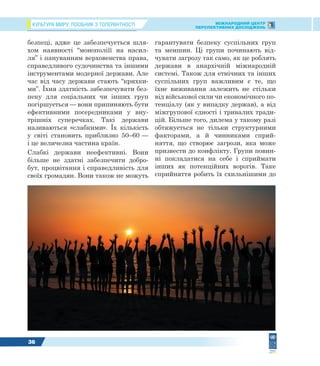 КУЛЬТУРА МИРУ: ПОСІБНИК З ТОЛЕРАНТНОСТІ МІЖНАРОДНИЙ ЦЕНТР
ПЕРСПЕКТИВНИХ ДОСЛІДЖЕНЬ
36
безпеці, адже це забезпечується шля-
хом наявності “монополіїї на насил-
ля” і пануванням верховенства права,
справедливого судочинства та іншими
інструментами модерної держави. Але
час від часу держави стають “крихки-
ми”. Їхня здатність забезпечувати без-
пеку для соціальних чи інших груп
погіршується — вони припиняють бути
ефективними посередниками у вну-
трішніх суперечках. Такі держави
називаються «слабкими». Їх кількість
у світі становить приблизно 50–60 —
і це величезна частина країн.
Слабкі держави неефективні. Вони
більше не здатні забезпечити добро-
бут, процвітання і справедливість для
своїх громадян. Вони також не можуть
гарантувати безпеку суспільних груп
та меншин. Ці групи починають від-
чувати загрозу так само, як це роблять
держави в анархічній міжнародній
системі. Також для етнічних та інших
суспільних груп важливим є те, що
їхнє виживання залежить не стільки
від військової сили чи економічного по-
тенціалу (як у випадку держав), а від
міжгрупової єдності і тривалих тради-
цій. Більше того, дилема у такому разі
обтяжується не тільки структурними
факторами, а й чинниками сприй-
няття, що створює загрози, яка може
призвести до конфлікту. Групи повин-
ні покладатися на себе і сприймати
інших як потенційних ворогів. Таке
сприйняття робить їх схильнішими до
 