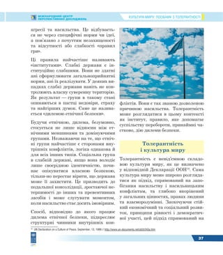 КУЛЬТУРА МИРУ: ПОСІБНИК З ТОЛЕРАНТНОСТІМІЖНАРОДНИЙ ЦЕНТР
ПЕРСПЕКТИВНИХ ДОСЛІДЖЕНЬ
37
агресії та насильства. Це відбуваєть-
ся не через специфічні норми чи ідеї,
а пов’язано з почуттям незахищеності
та відсутності або слабкості «правил
гри».
Ці правила найчастіше називають
«інститутами». Слабкі держави є ін-
ституційно слабшими. Вони не здатні
ані сформулювати загальноприйнятні
норми, ані їх реалізувати. У деяких ви-
падках слабкі держави навіть не кон-
тролюють власну суверенну територію.
Як результат — групи в такому стані
опиняються в пастці недовіри, страху
та найгірших думок. Саме це назива-
ється «дилемою етнічної безпеки».
Будучи етнічною, дилема, безумовно,
стосується не лише відносин між ет-
нічними меншинами та домінуючими
групами. Незважаючи на те, що етніч-
ні групи найчастіше є сторонами вну-
трішніх конфліктів, логіка однакова й
для всіх інших типів. Соціальна група
в слабкій державі, якщо вона володіє
лише своєрідною ідентичністю, почи-
нає опікуватися власною безпекою,
тільки-но перестає вірити, що держава
може її захистити. Це призводить до
подальшої консолідації, зростаючої не-
терпимості до інших та превентивних
засобів і може слугувати моментом,
коли насильство стає досить імовірним.
Спосіб, відповідно до якого працює
дилема етнічної безпеки, підкреслює
структурні чинники внутрішніх кон-
16
UN Declaration on a Culture of Peace, September, 13, 1999 // http://www.un-documents.net/a53r243a.htm
фліктів. Вони є так званою дозволеною
причиною насильства. Толерантність
може розглядатися в цьому контексті
як інститут, правило, яке допомагає
суспільству перебороти, принаймні ча-
стково, дію дилеми безпеки.
Толерантність
і культура миру
Толерантність є невід’ємною складо-
вою культури миру, як це визначено
у відповідній Декларації ООН16
. Сама
культура миру може широко розгляда-
тися як підхід, спрямований на запо-
бігання насильству і насильницьким
конфліктам, та глибоко вкорінений
у загальних цінностях, правах людини
та взаєморозумінні. Заохочуючи стій-
кий економічний та соціальний розви-
ток, принципи рівності і демократич-
ної участі, цей підхід спрямований на
 