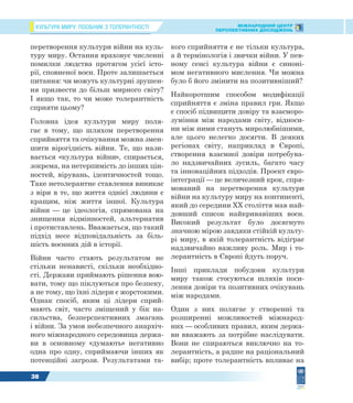 КУЛЬТУРА МИРУ: ПОСІБНИК З ТОЛЕРАНТНОСТІ МІЖНАРОДНИЙ ЦЕНТР
ПЕРСПЕКТИВНИХ ДОСЛІДЖЕНЬ
38
перетворення культури війни на куль-
туру миру. Остання враховує численні
помилки людства протягом усієї істо-
рії, сповненої воєн. Проте залишається
питання: чи можуть культурні зрушен-
ня призвести до більш мирного світу?
І якщо так, то чи може толерантність
сприяти цьому?
Головна ідея культури миру поля-
гає в тому, що шляхом перетворення
сприйняття та очікування можна змен-
шити вірогідність війни. Те, що нази-
вається «культура війни», спирається,
зокрема, на нетерпимість до інших цін-
ностей, вірувань, ідентичностей тощо.
Таке нетолерантне ставлення виникає
з віри в те, що життя однієї людини є
кращим, ніж життя іншої. Культура
війни — це ідеологія, спрямована на
знищення відмінностей, альтернатив
і протиставлень. Вважається, що такий
підхід несе відповідальність за біль-
шість воєнних дій в історії.
Війни часто стають результатом не
стільки ненависті, скільки необхідно-
сті. Держави приймають рішення вою-
вати, тому що піклуються про безпеку,
а не тому, що їхні лідери є жорстокими.
Однак спосіб, яким ці лідери сприй-
мають світ, часто зміщений у бік на-
сильства, безперспективних змагань
і війни. За умов небезпечного анархіч-
ного міжнародного середовища держа-
ви в основному «думають» негативно
одна про одну, сприймаючи інших як
потенційні загрози. Результатами та-
кого сприйняття є не тільки культура,
а й термінологія і звички війни. У пев-
ному сенсі культура війни є синоні-
мом негативного мислення. Чи можна
було б його змінити на позитивніший?
Найкоротшим способом модифікації
сприйняття є зміна правил гри. Якщо
є спосіб підвищити довіру та взаєморо-
зуміння між народами світу, відноси-
ни між ними стануть миролюбнішими,
але цього нелегко досягти. В деяких
регіонах світу, наприклад в Європі,
створення взаємної довіри потребува-
ло надзвичайних зусиль, багато часу
та інноваційних підходів. Проект євро-
інтеграції — це величезний крок, спря-
мований на перетворення культури
війни на культуру миру на континенті,
який до середини XX століття мав най-
довший список найкривавіших воєн.
Високий результат було досягнуто
значною мірою завдяки стійкій культу-
рі миру, в якій толерантність відіграє
надзвичайно важливу роль. Мир і то-
лерантність в Європі йдуть поруч.
Інші приклади побудови культури
миру також стосуються шляхів поси-
лення довіри та позитивних очікувань
між народами.
Один з них полягає у створенні та
розширенні можливостей міжнарод-
них — особливих правил, яким держа-
ви вважають за потрібне наслідувати.
Вони не спираються виключно на то-
лерантність, а радше на раціональний
вибір; проте толерантність впливає на
 