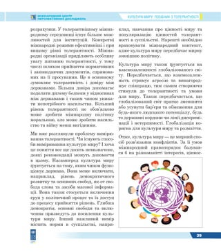 КУЛЬТУРА МИРУ: ПОСІБНИК З ТОЛЕРАНТНОСТІМІЖНАРОДНИЙ ЦЕНТР
ПЕРСПЕКТИВНИХ ДОСЛІДЖЕНЬ
39
розрахунки. У толерантнішому міжна-
родному середовищі існує більше мож-
ливостей для інституцій. Конкретні
міжнародні режими ефективніші і при
вищому рівні толерантності. Міжна-
родні організації приділяють особливу
увагу питанню толерантності, у тому
числі шляхом прийняття нормативних
і законодавчих документів, спрямова-
них на її просування. Це в основному
зумовлює толерантність і довіру між
державами. Більша довіра допомагає
подолати дилему безпеки у відносинах
між державами і таким чином уника-
ти непотрібного насильства. Більший
рівень толерантності не обов’язково
може зробити міжнародну політику
моральною, але може зробити насиль-
ство та війну менш вигідними.
Ми вже розглянули проблему вимірю-
вання толерантності. Чи існують спосо-
би вимірювання культури миру? І хоча
це поняття все ще досить невизначене,
деякі рекомендації можуть допомогти
в цьому. Насамперед культура миру
ґрунтується на тому, яким чином функ-
ціонує держава. Вона може включати,
наприклад, рівень демократичного
розвитку та основних свобод, як-от сво-
бода слова та засоби масової інформа-
ції. Вона також стосується включення
груп у політичний процес та їх доступ
до процесу прийняття рішень. Глибша
демократія, основні свободи та вклю-
чення призведуть до посилення куль-
тури миру. Інший важливий вимір
містить норми в суспільстві, напри-
клад, навчання про цінності миру та
популяризацію цінностей толерант-
ності в суспільстві. Нарешті необхідно
враховувати міжнародний контекст,
адже культура миру передбачає мирну
зовнішню політику.
Культура миру також ґрунтується на
взаємозалежності глобалізованого сві-
ту. Передбачається, що взаємозалеж-
ність стримує агресію та винагород-
жує співпрацю, тим самим створюючи
стимули до толерантності та умови
для миру. Також передбачається, що
глобалізований світ прагне зменшити
або усунути бар’єри та обмеження для
будь-якого людського потенціалу, будь
то державні кордони чи лінії дискримі-
нації і нетерпимості. Глобалізація ко-
рисна для культури миру та розмаїття.
Отже, культура миру — це мирний спо-
сіб розв’язання конфліктів. За її умов
міжнародний правопорядок базував-
ся б на різноманітті інтересів, ціннос-
 