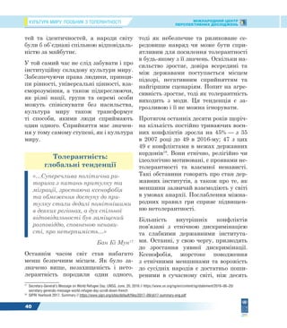 КУЛЬТУРА МИРУ: ПОСІБНИК З ТОЛЕРАНТНОСТІ МІЖНАРОДНИЙ ЦЕНТР
ПЕРСПЕКТИВНИХ ДОСЛІДЖЕНЬ
40
тей та ідентичностей, а народи світу
були б об`єднані спільною відповідаль-
ністю за майбутнє.
У той самий час не слід забувати і про
інституційну складову культури миру.
Забезпечуючи права людини, принци-
пи рівності, універсальні цінності, вза-
єморозуміння, а також підкреслюючи,
як різні нації, групи та окремі особи
можуть співіснувати без насильства,
культура миру також трансформує
ті способи, якими люди сприймають
один одного. Сприйняття має значен-
ня у тому самому ступені, як і культура
миру.
Толерантність:
глобальні тенденції
«…Суперечлива політична ри-
торика з питань притулку та
міграції, зростаюча ксенофобія
та обмеження доступу до при-
тулку стали дедалі помітнішими
в деяких регіонах, а дух спільної
відповідальності був заміщений
розповіддю, сповненою ненави-
сті, про нетерпимість…»
Бан Кі Мун17
Останнім часом світ став набагато
менш безпечним місцем. Як було за-
значено вище, незахищеність і нето-
лерантність породили один одного,
17
Secretary-General’s Message on World Refugee Day, UNSG, June, 20, 2016 // https://www.un.org/sg/en/content/sg/statement/2016–06–20/
secretary-generals-message-world-refugee-day-scroll-down-french
18
SIPRI Yearbook 2017. Summary // https://www.sipri.org/sites/default/files/2017–09/yb17-summary-eng.pdf
тоді як небезпечне та ризиковане се-
редовище навряд чи може бути спри-
ятливим для посилення толерантності
в будь-якому з її значень. Оскільки на-
сильство зростає, довіра всередині та
між державами поступається місцем
підозрі, негативним сприйняттям та
найгіршим сценаріям. Попит на агре-
сивність зростає, тоді як толерантність
виходить з моди. Ця тенденція є за-
грозливою і її не можна ігнорувати.
Протягом останніх десяти років щоріч-
на кількість постійно триваючих воєн-
них конфліктів зросла на 45% — з 35
в 2007 році до 49 в 2016-му; 47 з цих
49 є конфліктами в межах державних
кордонів18
. Вони етнічно, релігійно чи
ідеологічно мотивовані, є проявами не-
толерантності та взаємної ненависті.
Такі обставини говорять про стан дер-
жавних інститутів, а також про те, як
меншини зазвичай взаємодіють у світі
в умовах анархії. Послаблення міжна-
родних правил гри сприяє підвищен-
ню нетолерантності.
Більшість внутрішніх конфліктів
пов’язані з етнічною дискримінацією
та слабкими державними інститута-
ми. Останні, у свою чергу, призводять
до зростання уявної дискримінації.
Ксенофобія, жорстоке поводження
з етнічними меншинами та ворожість
до сусідніх народів є достатньо поши-
реними в сучасному світі, ніж десять
 