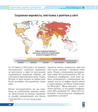 КУЛЬТУРА МИРУ: ПОСІБНИК З ТОЛЕРАНТНОСТІ МІЖНАРОДНИЙ ЦЕНТР
ПЕРСПЕКТИВНИХ ДОСЛІДЖЕНЬ
42
му. В Європі в 2015 році в 32 країнах
спостерігалася соціальна ворожнеча
до мусульман, а євреї та мусульмани
залишаються жертвами бойових дій
у більшості європейських країн. Сирія,
Нігерія та Ірак входять до трійки най-
більш релігійно нетолерантних країн
світу.
Расова нетолерантність все ще пере-
буває на глобальному порядку денно-
му. Вона більше не нагадує традицій-
ні способи дискримінації, але багато
20
Discrimination in the EU in 2015. Report //ebs_437_en_20.pdf
21
Ibidem.
людей не хочуть, наприклад, щоб їхні
діти мали стосунки з людиною іншої
раси. Згідно з нещодавнім досліджен-
ням, лише 64% респондентів в ЄС по-
чуваються комфортно, коли їхня ди-
тина зустрічається з темношкірою лю-
диною, тоді як ці цифри значно нижчі
в таких країнах, як Чехія, Словаччина
чи Болгарія20
. Щодо вихідців з азіат-
ського регіону, то тут рівень комфорту
сягає 69% громадян ЄС. Лише 63% єв-
ропейців почуватимуться комфортно,
працюючи з ромами21
.
Соціальна ворожість, пов’язана з релігією у світі
НИЗЬКИЙ ПОМІРНИЙ ВИСОКИЙ ДУЖЕ ВИСОКИЙ НЕМАЄ ДАННИХНИЗЬКИЙ ПОМІРНИЙ ВИСОКИЙ ДУЖЕ ВИСОКИЙ НЕМАЄ ДАННИХ
Рівень соціальної ворожості,
пов’язаної з релігією у кожній країні
(станом на грудень 2015 р.)
 
