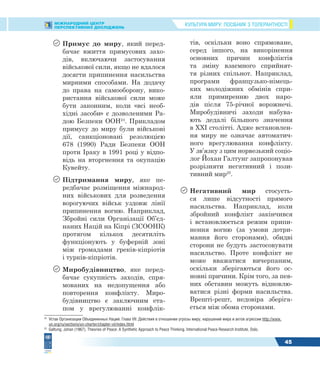 КУЛЬТУРА МИРУ: ПОСІБНИК З ТОЛЕРАНТНОСТІМІЖНАРОДНИЙ ЦЕНТР
ПЕРСПЕКТИВНИХ ДОСЛІДЖЕНЬ
45
 Примус до миру, який перед-
бачає вжиття примусових захо-
дів, включаючи застосування
військової сили, якщо не вдалося
досягти припинення насильства
мирними способами. На додачу
до права на самооборону, вико-
ристання військової сили може
бути законним, коли «всі необ-
хідні засоби» є дозволеними Ра-
дою Безпеки ООН24
. Прикладом
примусу до миру були військові
дії, санкціоновані резолюцією
678 (1990) Ради Безпеки ООН
проти Іраку в 1991 році у відпо-
відь на вторгнення та окупацію
Кувейту.
 Підтримання миру, яке пе-
редбачає розміщення міжнарод-
них військових для розведення
ворогуючих військ уздовж лінії
припинення вогню. Наприклад,
Збройні сили Організації Об’єд-
наних Націй на Кіпрі (ЗСООНК)
протягом кількох десятиліть
функціонують у буферній зоні
між громадами греків-кіпріотів
і турків-кіпріотів.
 Миробудівництво, яке перед-
бачає сукупність заходів, спря-
мованих на недопущення або
повторення конфлікту. Миро-
будівництво є заключним ета-
пом у врегулюванні конфлік-
24
Устав Организации Объединенных Наций. Глава VII: Действия в отношении угрозы миру, нарушений мира и актов агрессии http://www.
un.org/ru/sections/un-charter/chapter-vii/index.html
25
Galtung, Johan (1967). Theories of Peace: A Synthetic Approach to Peace Thinking. International Peace Research Institute, Oslo.
тів, оскільки воно спрямоване,
серед іншого, на викорінення
основних причин конфліктів
та зміну взаємного сприйнят-
тя різних спільнот. Наприклад,
програми французько-німець-
ких молодіжних обмінів спри-
яли примиренню двох наро-
дів після 75-річної ворожнечі.
Миробудівничі заходи набува-
ють дедалі більшого значення
в XXI столітті. Адже встановлен-
ня миру не означає автоматич-
ного врегулювання конфлікту.
У зв’язку з цим норвезький соціо-
лог Йохан Галтунг запропонував
розрізняти негативний і пози-
тивний мир25
.
 Негативний мир стосуєть-
ся лише відсутності прямого
насильства. Наприклад, коли
збройний конфлікт закінчився
і встановлюється режим припи-
нення вогню (за умови дотри-
мання його сторонами), обидві
сторони не будуть застосовувати
насильство. Проте конфлікт не
може вважатися вичерпаним,
оскільки зберігаються його ос-
новні причини. Крім того, за пев-
них обставин можуть відновлю-
ватися різні форми насильства.
Врешті-решт, недовіра зберіга-
ється між обома сторонами.
 